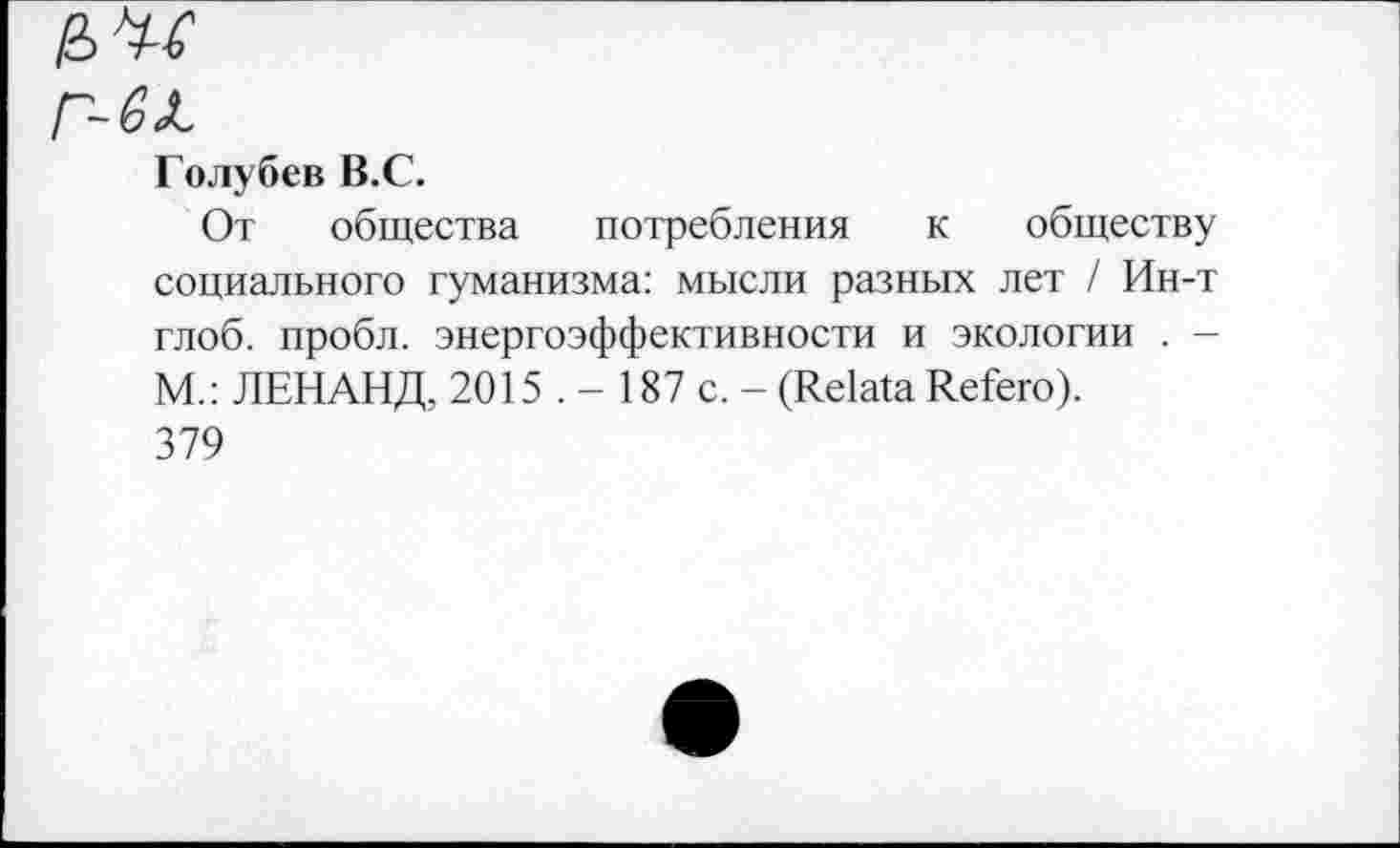 ﻿еле
Г-6Л.
Голубев В.С.
От общества потребления к обществу социального гуманизма: мысли разных лет / Ин-т глоб. пробл. энергоэффективности и экологии . -М.: ЛЕНАНД, 2015 . - 187 с. - (Relata Refero). 379